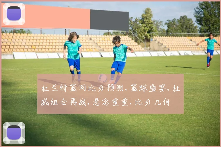 杜兰特篮网比分预测,篮球盛宴,杜威组合再战,悬念重重,比分几何